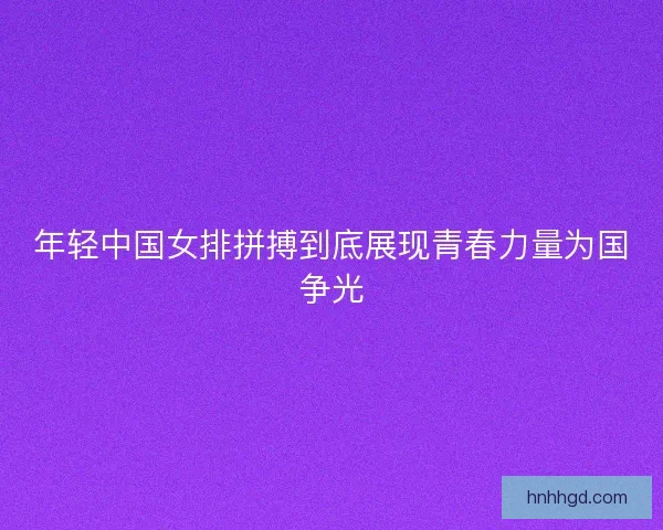 年轻中国女排拼搏到底展现青春力量为国争光 年轻中国女排拼搏到底展现青春力量为国争光
