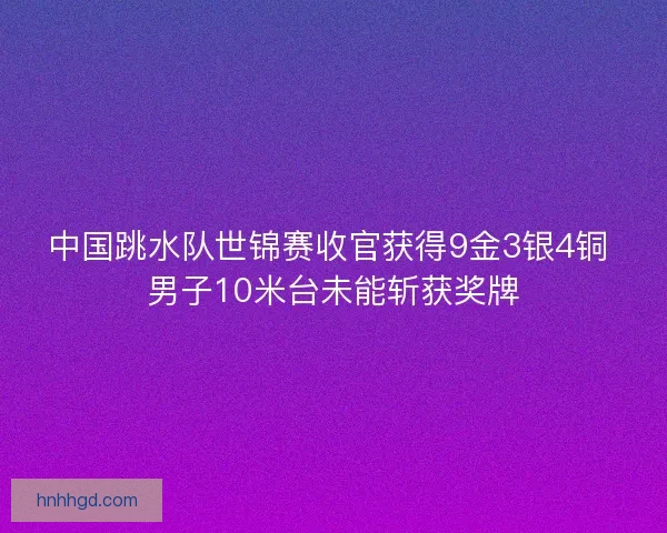 中国跳水队世锦赛收官获得9金3银4铜 男子10米台未能斩获奖牌