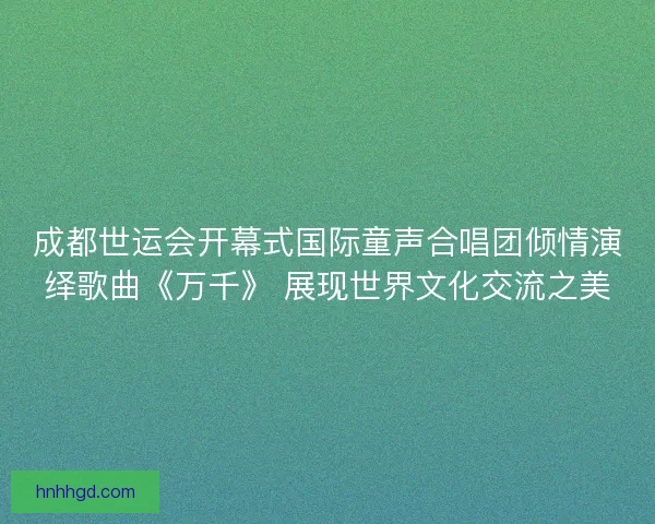 成都世运会开幕式国际童声合唱团倾情演绎歌曲《万千》 展现世界文化交流之美