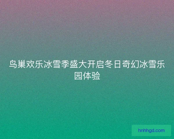 鸟巢欢乐冰雪季盛大开启冬日奇幻冰雪乐园体验